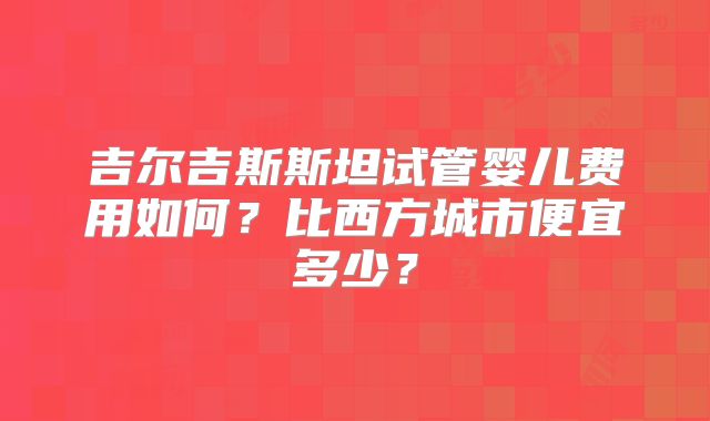 吉尔吉斯斯坦试管婴儿费用如何？比西方城市便宜多少？