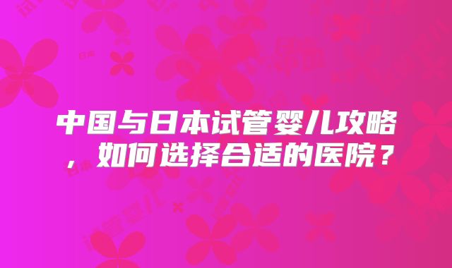 中国与日本试管婴儿攻略，如何选择合适的医院？