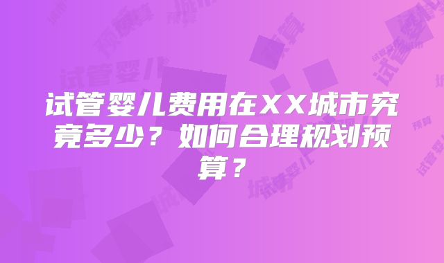 试管婴儿费用在XX城市究竟多少？如何合理规划预算？