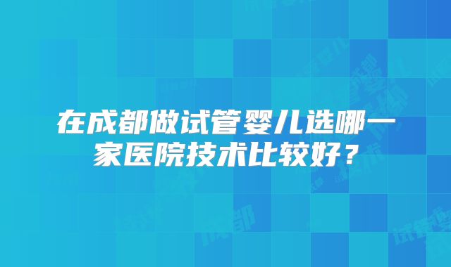 在成都做试管婴儿选哪一家医院技术比较好？