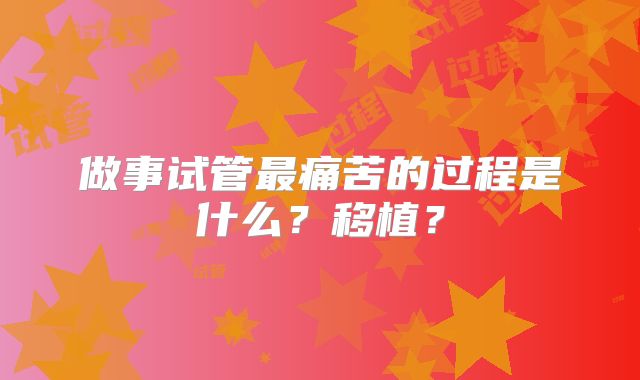 做事试管最痛苦的过程是什么？移植？