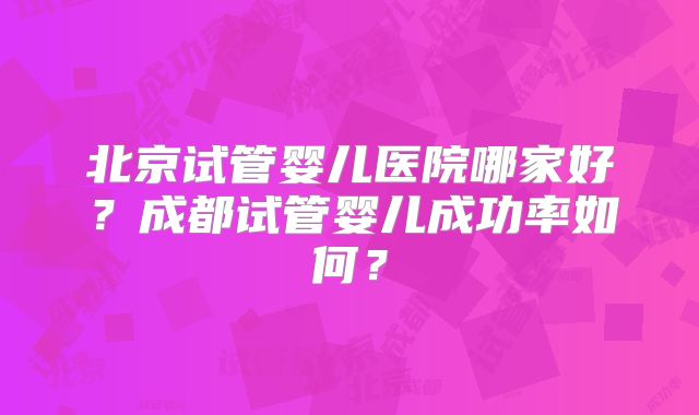 北京试管婴儿医院哪家好？成都试管婴儿成功率如何？