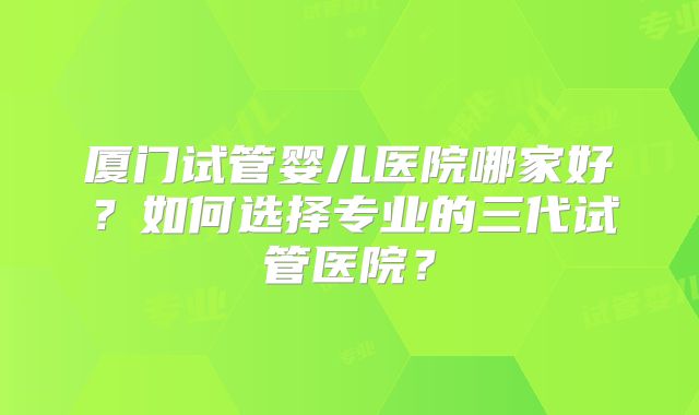 厦门试管婴儿医院哪家好？如何选择专业的三代试管医院？