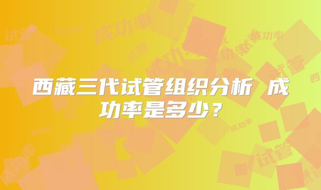 西藏三代试管组织分析 成功率是多少？