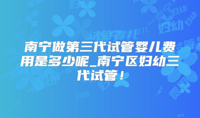 南宁做第三代试管婴儿费用是多少呢_南宁区妇幼三代试管！