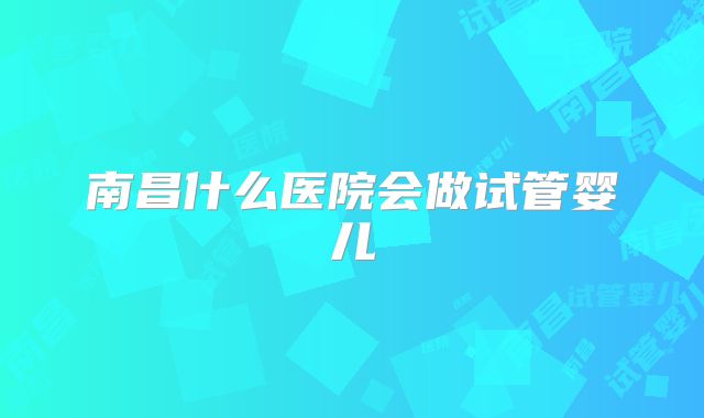 南昌什么医院会做试管婴儿
