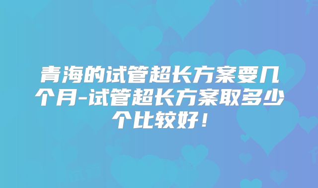 青海的试管超长方案要几个月-试管超长方案取多少个比较好！