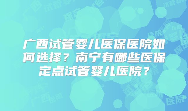 广西试管婴儿医保医院如何选择？南宁有哪些医保定点试管婴儿医院？