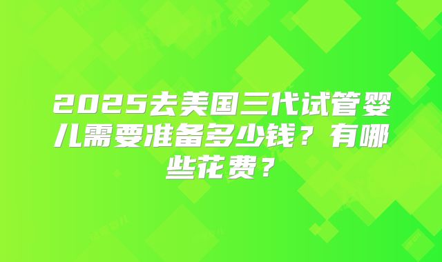 2025去美国三代试管婴儿需要准备多少钱?有哪些花费?