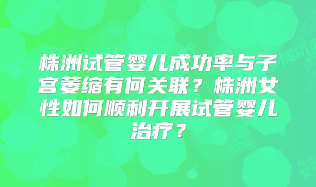 株洲试管婴儿成功率与子宫萎缩有何关联？株洲女性如何顺利开展试管婴儿治疗？