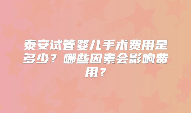泰安试管婴儿手术费用是多少？哪些因素会影响费用？