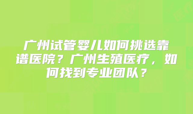 广州试管婴儿如何挑选靠谱医院？广州生殖医疗，如何找到专业团队？