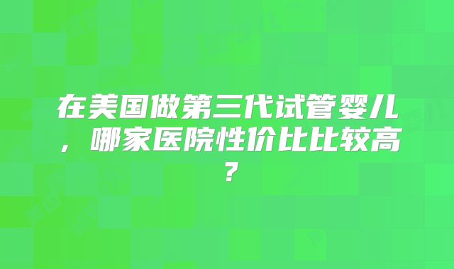 在美国做第三代试管婴儿,哪家医院性价比比较高?