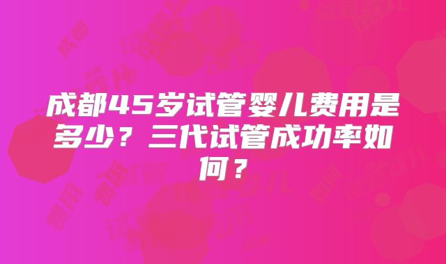 成都45岁试管婴儿费用是多少？三代试管成功率如何？