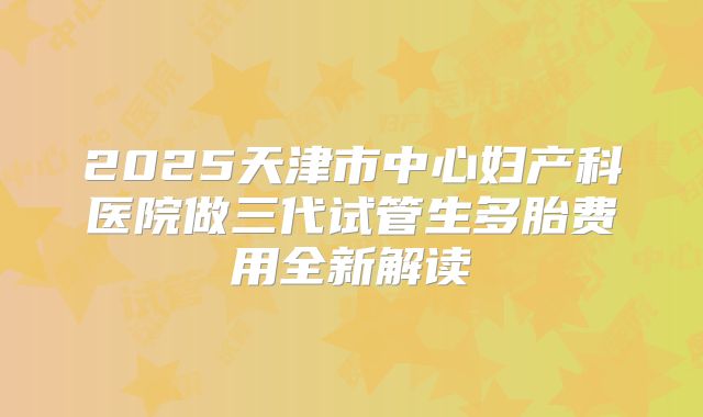 2025天津市中心妇产科医院做三代试管生多胎费用全新解读