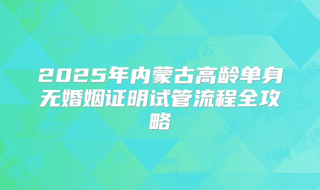 2025年内蒙古高龄单身无婚姻证明试管流程全攻略