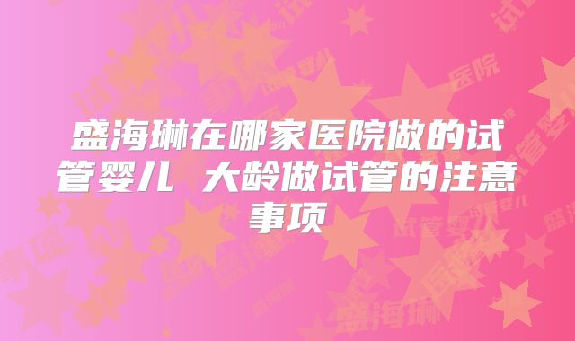 盛海琳在哪家医院做的试管婴儿 大龄做试管的注意事项