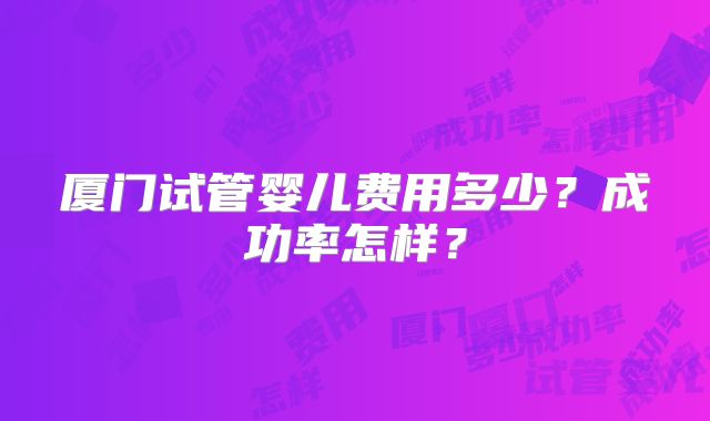 厦门试管婴儿费用多少？成功率怎样？