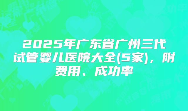 2025年广东省广州三代试管婴儿医院大全(5家)，附费用、成功率