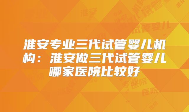 淮安专业三代试管婴儿机构：淮安做三代试管婴儿哪家医院比较好