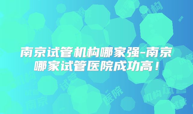 南京试管机构哪家强-南京哪家试管医院成功高!