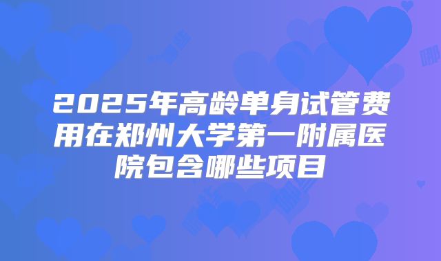 2025年高龄单身试管费用在郑州大学第一附属医院包含哪些项目