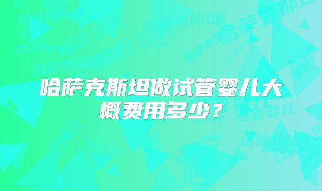 哈萨克斯坦做试管婴儿大概费用多少?