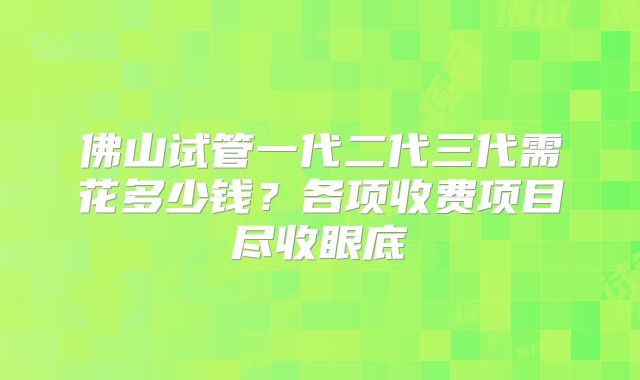 佛山试管一代二代三代需花多少钱?各项收费项目尽收眼底
