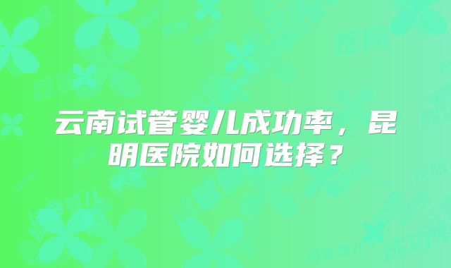云南试管婴儿成功率，昆明医院如何选择？