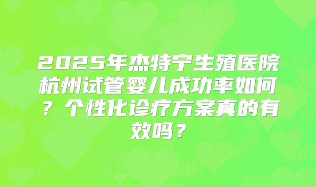 2025年杰特宁生殖医院杭州试管婴儿成功率如何？个性化诊疗方案真的有效吗？