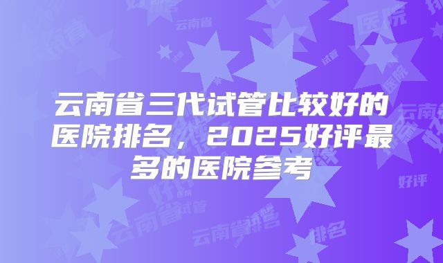 云南省三代试管比较好的医院排名，2025好评最多的医院参考