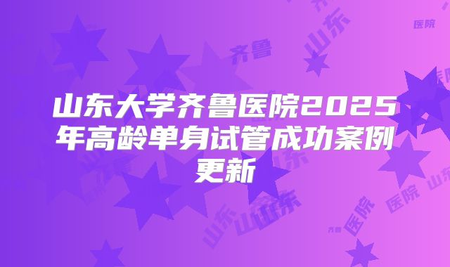 山东大学齐鲁医院2025年高龄单身试管成功案例更新