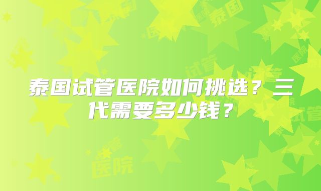 泰国试管医院如何挑选？三代需要多少钱？