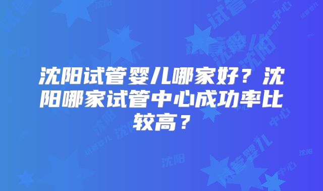 沈阳试管婴儿哪家好？沈阳哪家试管中心成功率比较高？