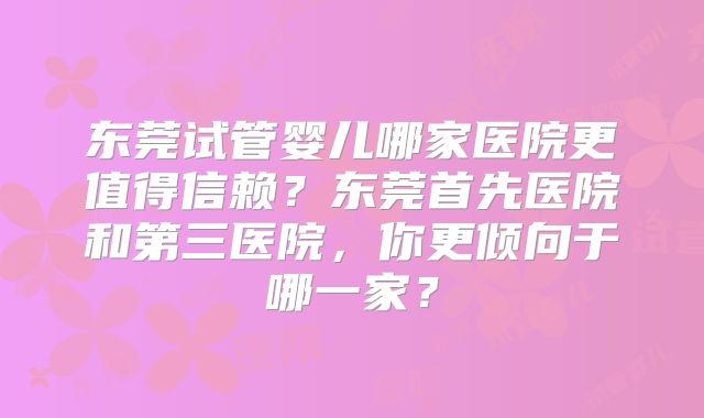 东莞试管婴儿哪家医院更值得信赖？东莞首先医院和第三医院，你更倾向于哪一家？