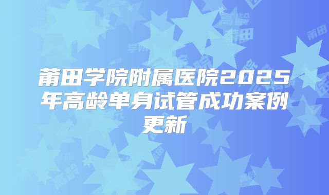 莆田学院附属医院2025年高龄单身试管成功案例更新