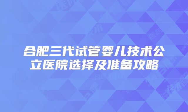 合肥三代试管婴儿技术公立医院选择及准备攻略
