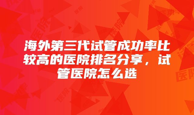海外第三代试管成功率比较高的医院排名分享，试管医院怎么选