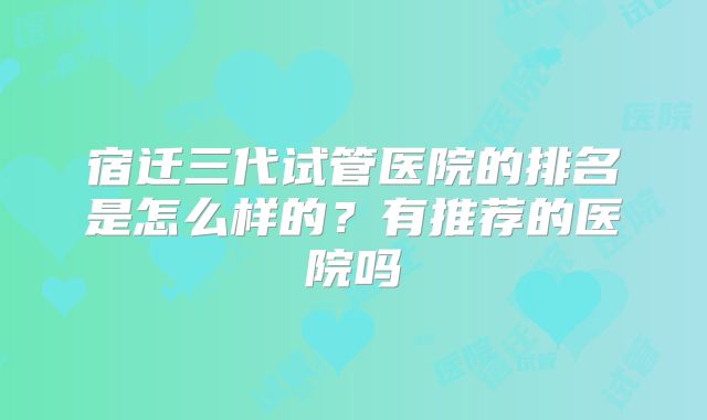 宿迁三代试管医院的排名是怎么样的？有推荐的医院吗