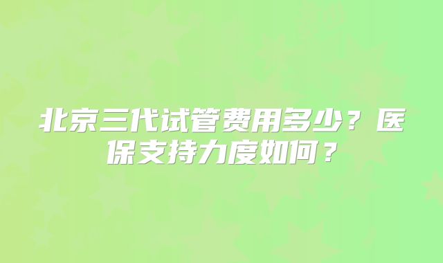 北京三代试管费用多少？医保支持力度如何？