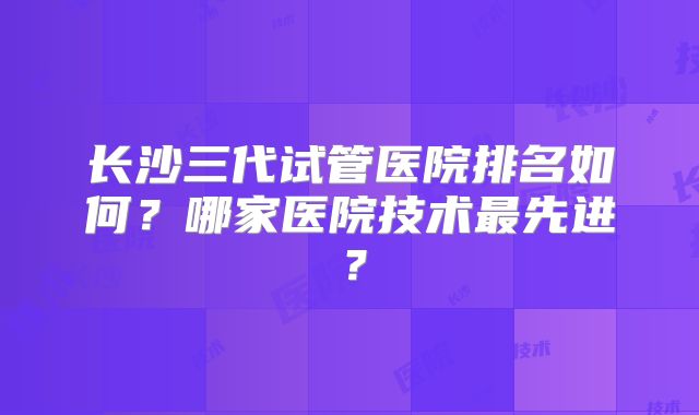 长沙三代试管医院排名如何?哪家医院技术最先进?