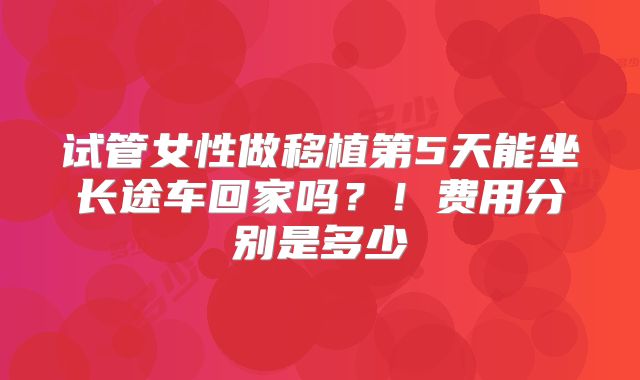 试管女性做移植第5天能坐长途车回家吗？！费用分别是多少