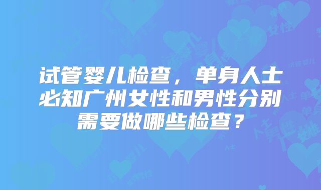 试管婴儿检查，单身人士必知广州女性和男性分别需要做哪些检查？