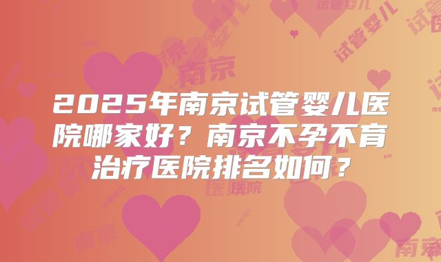 2025年南京试管婴儿医院哪家好？南京不孕不育治疗医院排名如何？