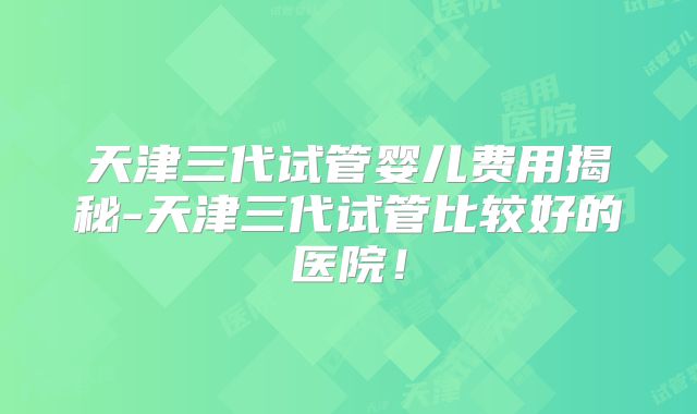 天津三代试管婴儿费用揭秘-天津三代试管比较好的医院！