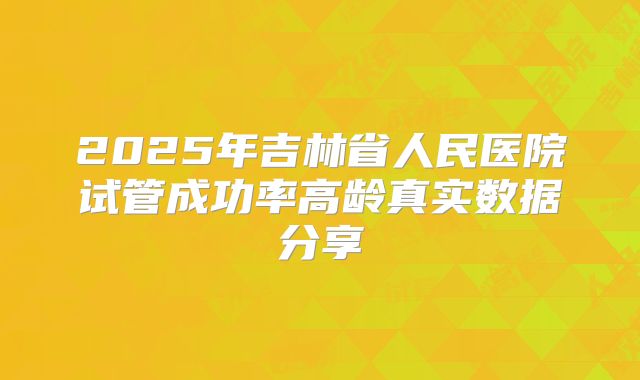 2025年吉林省人民医院试管成功率高龄真实数据分享
