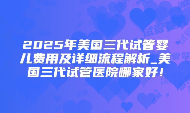 2025年美国三代试管婴儿费用及详细流程解析_美国三代试管医院哪家好！