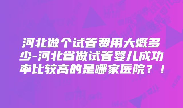 河北做个试管费用大概多少-河北省做试管婴儿成功率比较高的是哪家医院？！