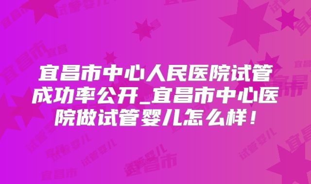 宜昌市中心人民医院试管成功率公开_宜昌市中心医院做试管婴儿怎么样！