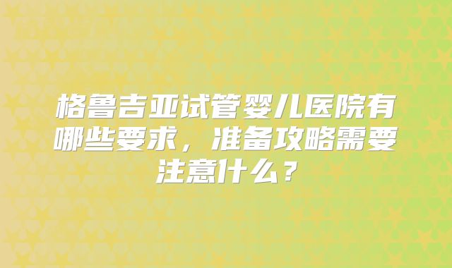 格鲁吉亚试管婴儿医院有哪些要求，准备攻略需要注意什么？